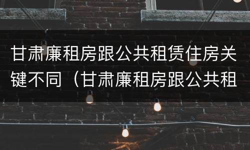 甘肃廉租房跟公共租赁住房关键不同（甘肃廉租房跟公共租赁住房关键不同吗）
