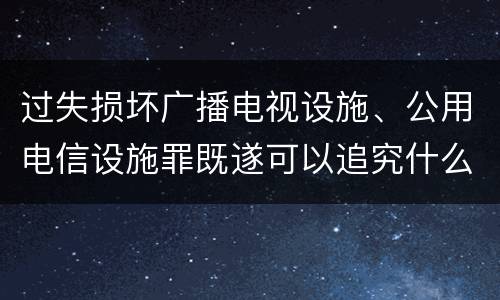 过失损坏广播电视设施、公用电信设施罪既遂可以追究什么刑事责任