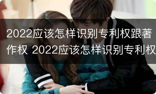 2022应该怎样识别专利权跟著作权 2022应该怎样识别专利权跟著作权呢