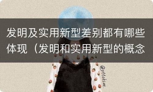 发明及实用新型差别都有哪些体现（发明和实用新型的概念）