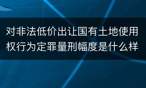 对非法低价出让国有土地使用权行为定罪量刑幅度是什么样