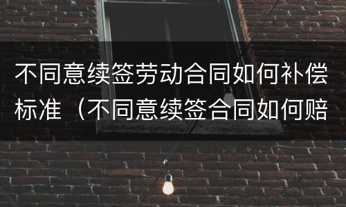 不同意续签劳动合同如何补偿标准（不同意续签合同如何赔偿）