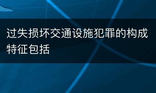 过失损坏交通设施犯罪的构成特征包括
