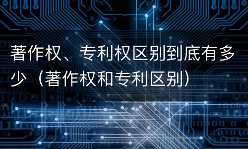 著作权、专利权区别到底有多少（著作权和专利区别）
