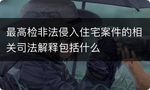 最高检非法侵入住宅案件的相关司法解释包括什么