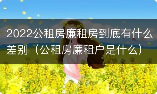 2022公租房廉租房到底有什么差别（公租房廉租户是什么）