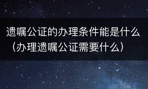 遗嘱公证的办理条件能是什么（办理遗嘱公证需要什么）