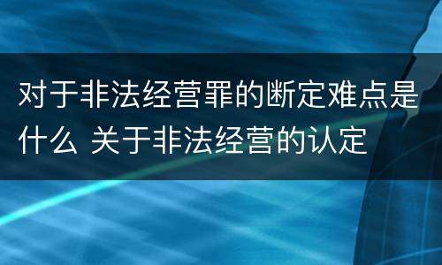 对于非法经营罪的断定难点是什么 关于非法经营的认定
