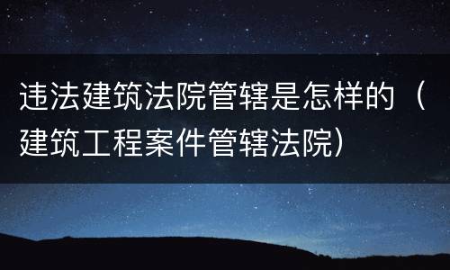 违法建筑法院管辖是怎样的（建筑工程案件管辖法院）