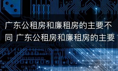 广东公租房和廉租房的主要不同 广东公租房和廉租房的主要不同在哪里