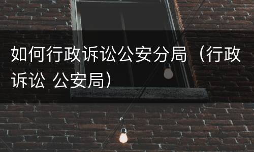 如何行政诉讼公安分局（行政诉讼 公安局）