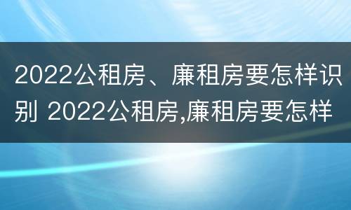 2022公租房、廉租房要怎样识别 2022公租房,廉租房要怎样识别才能申请
