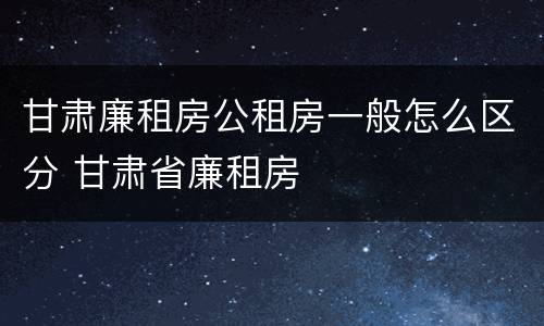 甘肃廉租房公租房一般怎么区分 甘肃省廉租房