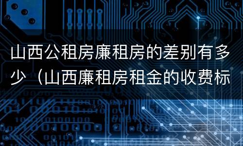 山西公租房廉租房的差别有多少（山西廉租房租金的收费标准）