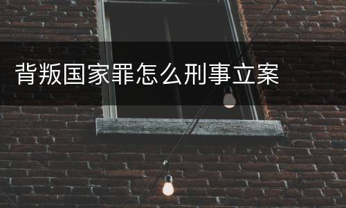 背叛国家罪怎么刑事立案
