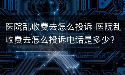 医院乱收费去怎么投诉 医院乱收费去怎么投诉电话是多少?