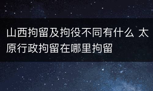 山西拘留及拘役不同有什么 太原行政拘留在哪里拘留