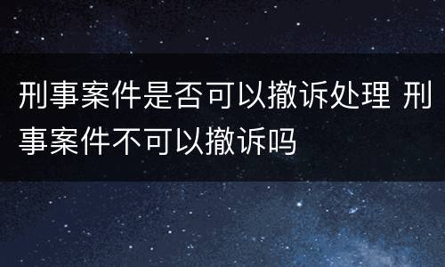刑事案件是否可以撤诉处理 刑事案件不可以撤诉吗