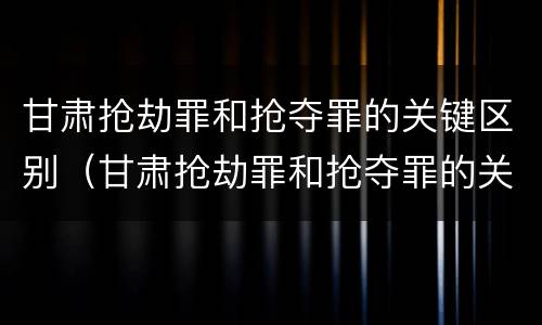 甘肃抢劫罪和抢夺罪的关键区别（甘肃抢劫罪和抢夺罪的关键区别在于）