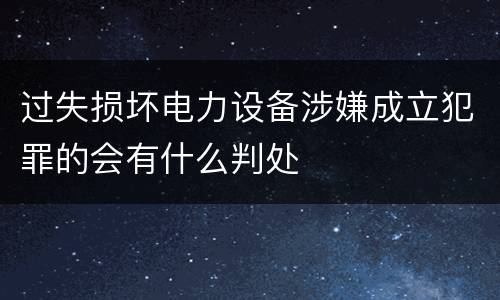过失损坏电力设备涉嫌成立犯罪的会有什么判处
