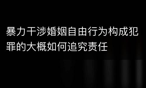 暴力干涉婚姻自由行为构成犯罪的大概如何追究责任