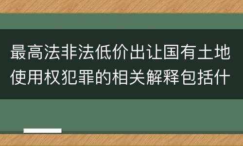 最高法非法低价出让国有土地使用权犯罪的相关解释包括什么重要内容