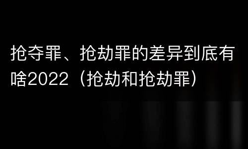 抢夺罪、抢劫罪的差异到底有啥2022（抢劫和抢劫罪）