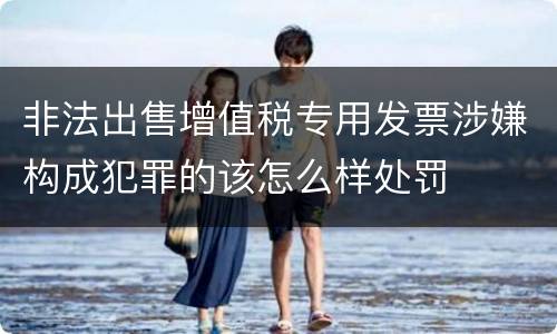 非法出售增值税专用发票涉嫌构成犯罪的该怎么样处罚