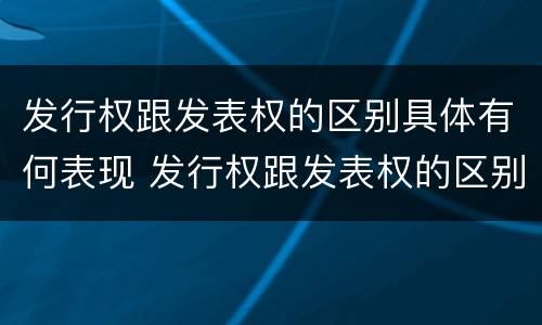 发行权跟发表权的区别具体有何表现 发行权跟发表权的区别具体有何表现和作用