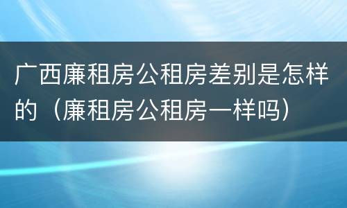 广西廉租房公租房差别是怎样的（廉租房公租房一样吗）