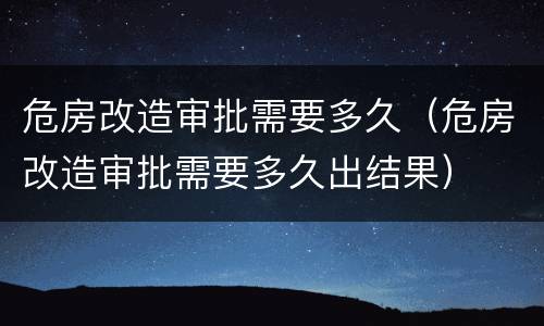 危房改造审批需要多久（危房改造审批需要多久出结果）