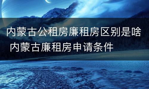内蒙古公租房廉租房区别是啥 内蒙古廉租房申请条件
