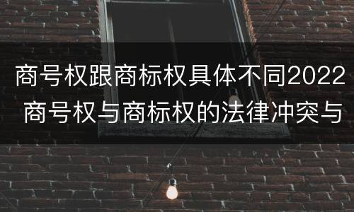 商号权跟商标权具体不同2022 商号权与商标权的法律冲突与解决