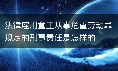 法律雇用童工从事危重劳动罪规定的刑事责任是怎样的