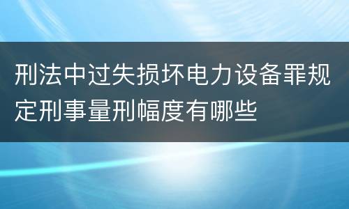 刑法中过失损坏电力设备罪规定刑事量刑幅度有哪些
