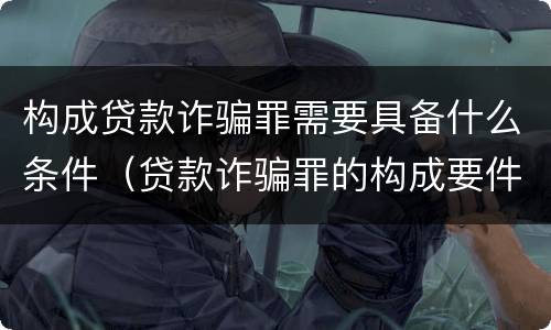 构成贷款诈骗罪需要具备什么条件（贷款诈骗罪的构成要件是什么）