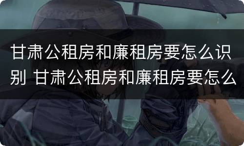 甘肃公租房和廉租房要怎么识别 甘肃公租房和廉租房要怎么识别才正确
