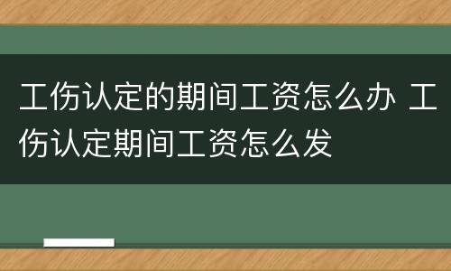 工伤认定的期间工资怎么办 工伤认定期间工资怎么发
