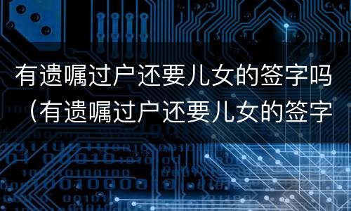 有遗嘱过户还要儿女的签字吗（有遗嘱过户还要儿女的签字吗怎么办）