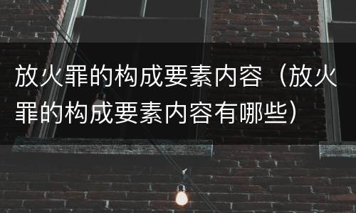 放火罪的构成要素内容（放火罪的构成要素内容有哪些）