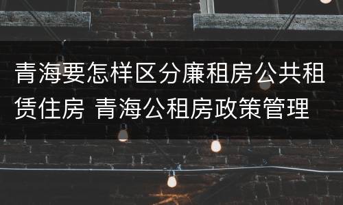 青海要怎样区分廉租房公共租赁住房 青海公租房政策管理