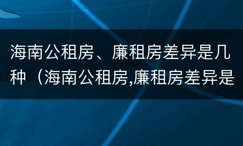 海南公租房、廉租房差异是几种（海南公租房,廉租房差异是几种情况）