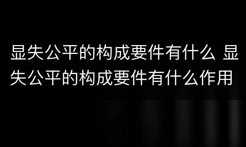 显失公平的构成要件有什么 显失公平的构成要件有什么作用