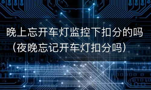 晚上忘开车灯监控下扣分的吗（夜晚忘记开车灯扣分吗）