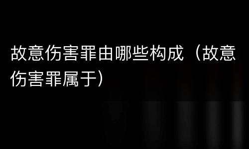 故意伤害罪由哪些构成（故意伤害罪属于）