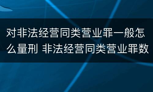 对非法经营同类营业罪一般怎么量刑 非法经营同类营业罪数额特别巨大标准