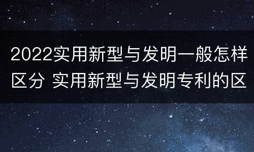 2022实用新型与发明一般怎样区分 实用新型与发明专利的区别有哪些