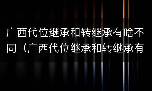 广西代位继承和转继承有啥不同（广西代位继承和转继承有啥不同吗）