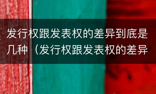 发行权跟发表权的差异到底是几种（发行权跟发表权的差异到底是几种情况）