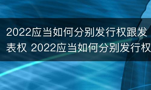 2022应当如何分别发行权跟发表权 2022应当如何分别发行权跟发表权呢